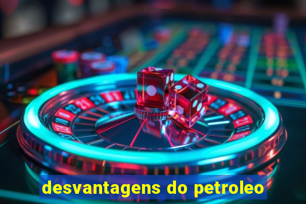 desvantagens do petroleo